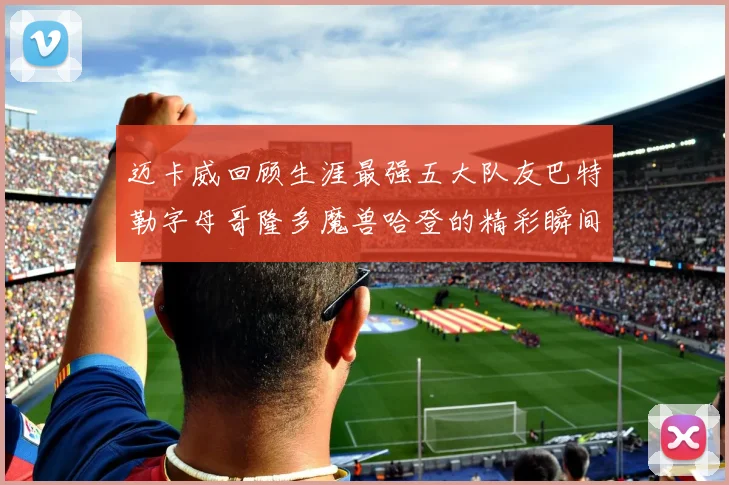 迈卡威回顾生涯最强五大队友巴特勒字母哥隆多魔兽哈登的精彩瞬间