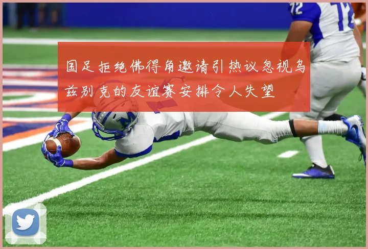 国足拒绝佛得角邀请引热议忽视乌兹别克的友谊赛安排令人失望