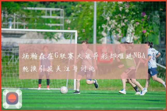 杨瀚森在G联赛大放异彩却难进NBA轮换引发关注与讨论