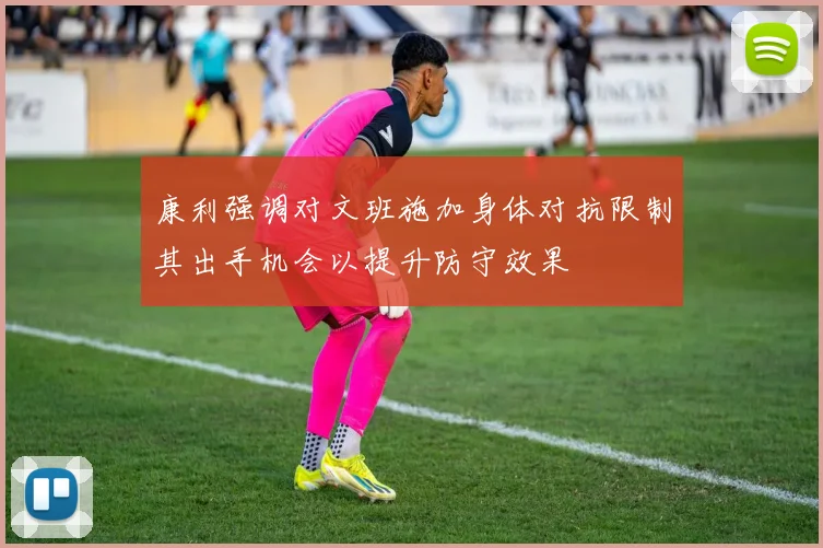 康利强调对文班施加身体对抗限制其出手机会以提升防守效果