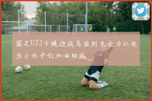 国足U23今晚迎战乌兹别克全力以赴为小伙子们加油助威
