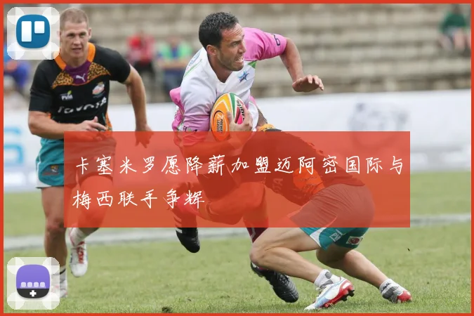卡塞米罗愿降薪加盟迈阿密国际与梅西联手争辉