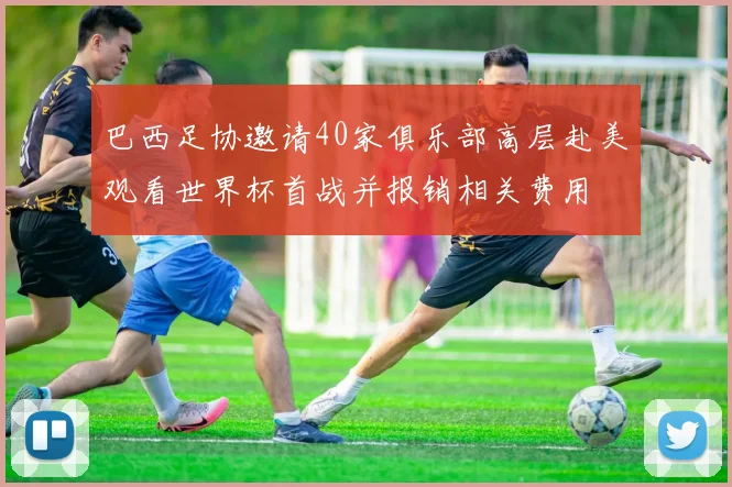 巴西足协邀请40家俱乐部高层赴美观看世界杯首战并报销相关费用