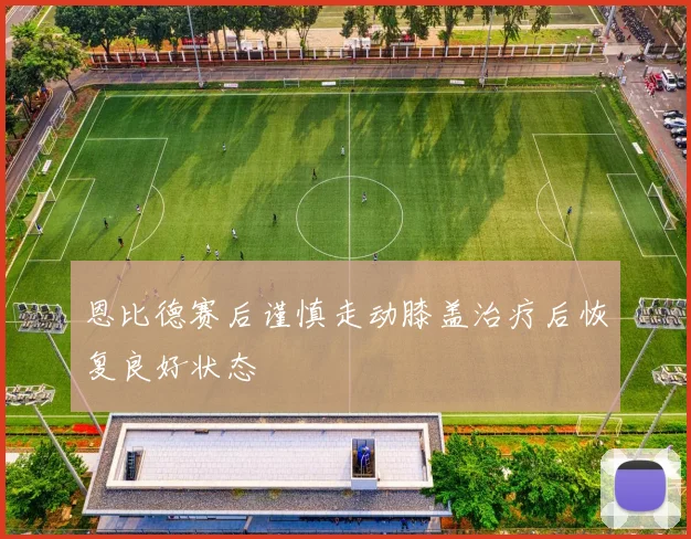 恩比德赛后谨慎走动膝盖治疗后恢复良好状态