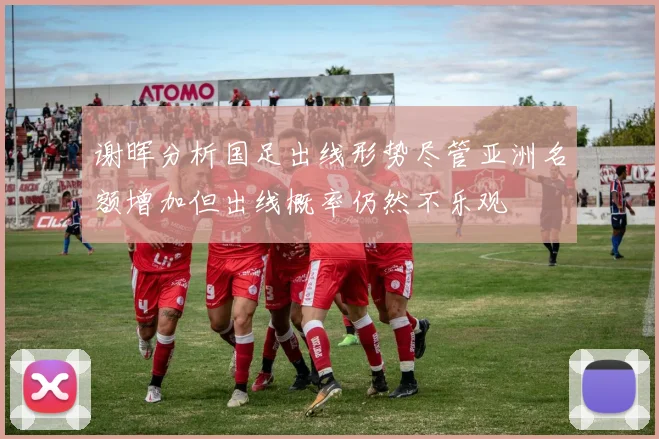 谢晖分析国足出线形势尽管亚洲名额增加但出线概率仍然不乐观