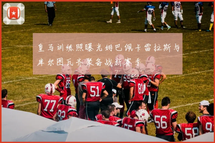 皇马训练照曝光姆巴佩卡雷拉斯与库尔图瓦齐聚备战新赛季