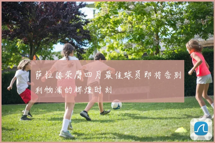 萨拉赫荣膺四月最佳球员即将告别利物浦的辉煌时刻