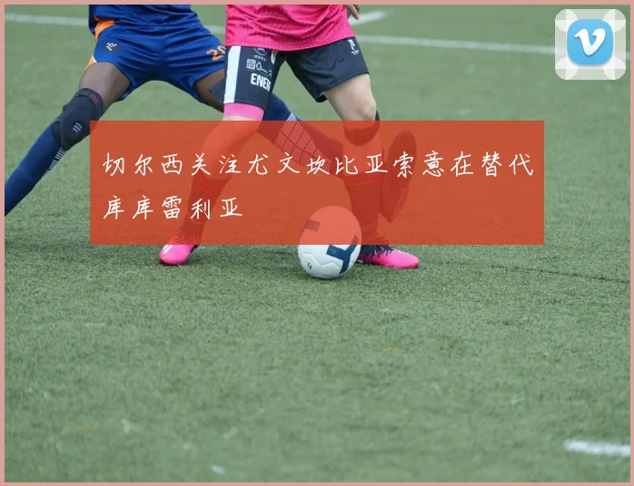 切尔西关注尤文坎比亚索意在替代库库雷利亚