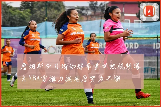 詹姆斯今日瑜伽球举重训练视频曝光NBA官推力挺老詹努力不懈