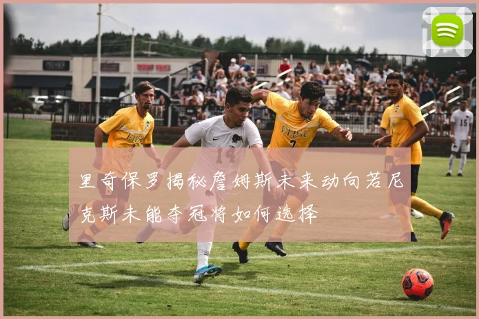 里奇保罗揭秘詹姆斯未来动向若尼克斯未能夺冠将如何选择