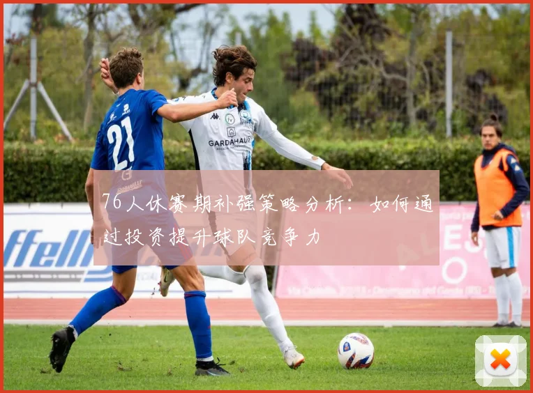 76人休赛期补强策略分析：如何通过投资提升球队竞争力
