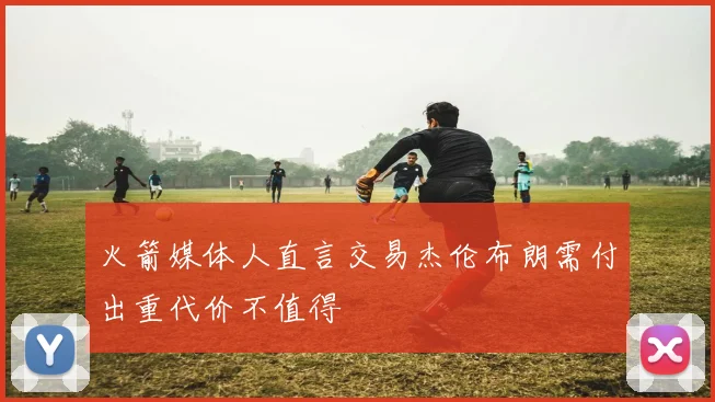 火箭媒体人直言交易杰伦布朗需付出重代价不值得