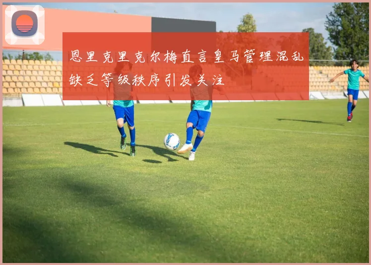 恩里克里克尔梅直言皇马管理混乱缺乏等级秩序引发关注