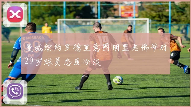 曼城续约罗德里意图明显老佛爷对29岁球员态度冷淡