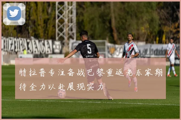 特拉普专注备战巴黎重返老东家期待全力以赴展现实力