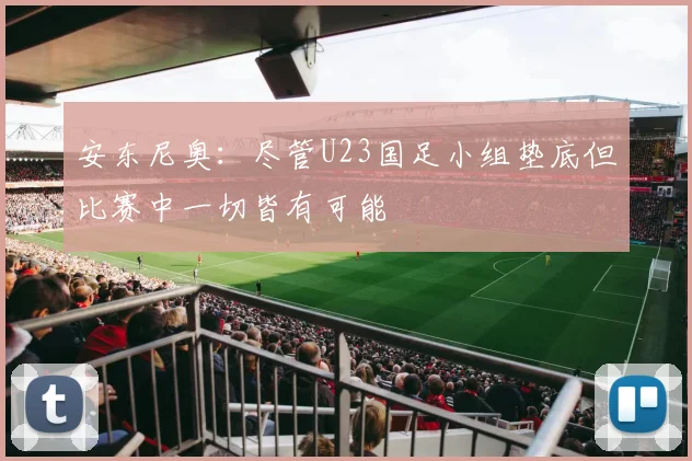 安东尼奥：尽管U23国足小组垫底但比赛中一切皆有可能