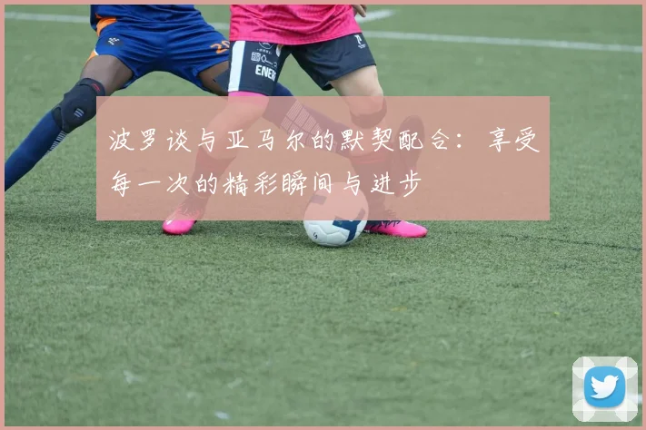 波罗谈与亚马尔的默契配合：享受每一次的精彩瞬间与进步