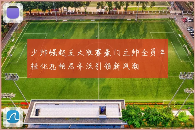 少帅崛起五大联赛豪门主帅全员年轻化孔帕尼齐沃引领新风潮