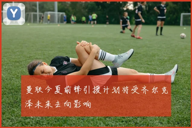 曼联今夏前锋引援计划将受齐尔克泽未来去向影响